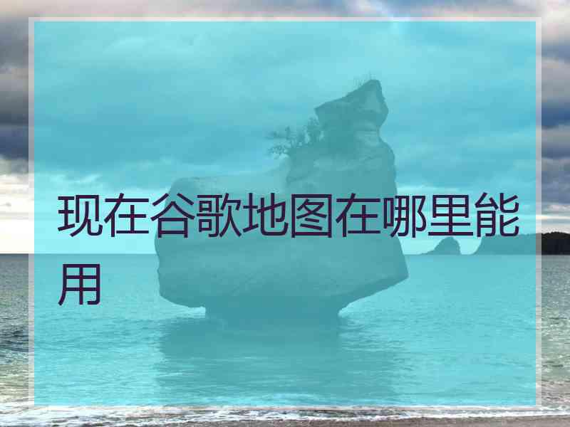 现在谷歌地图在哪里能用